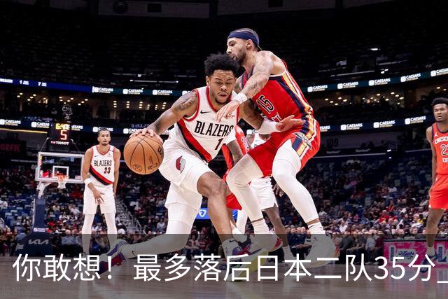 你敢想！最多落后日本二队35分 近10年男篮在干什么