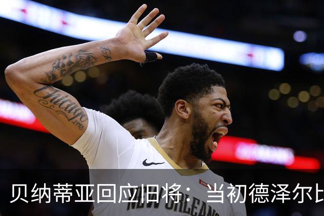 贝纳蒂亚回应旧将：当初德泽尔比施压要求续约你，但之后你松懈了